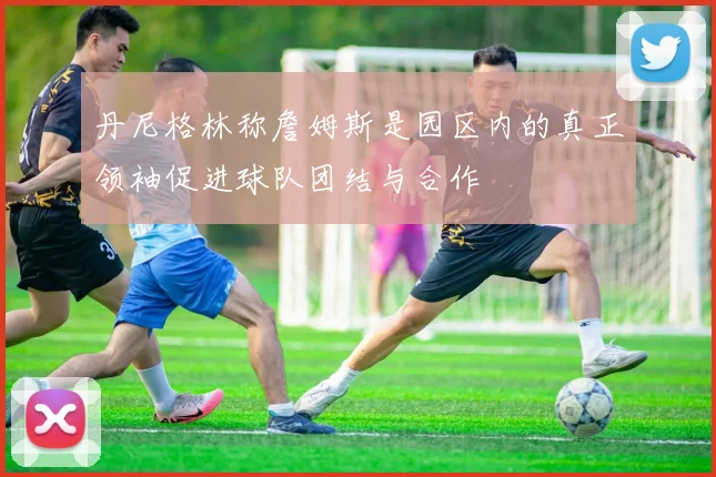 丹尼格林称詹姆斯是园区内的真正领袖促进球队团结与合作