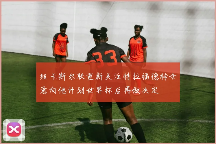 纽卡斯尔联重新关注特拉福德转会意向他计划世界杯后再做决定