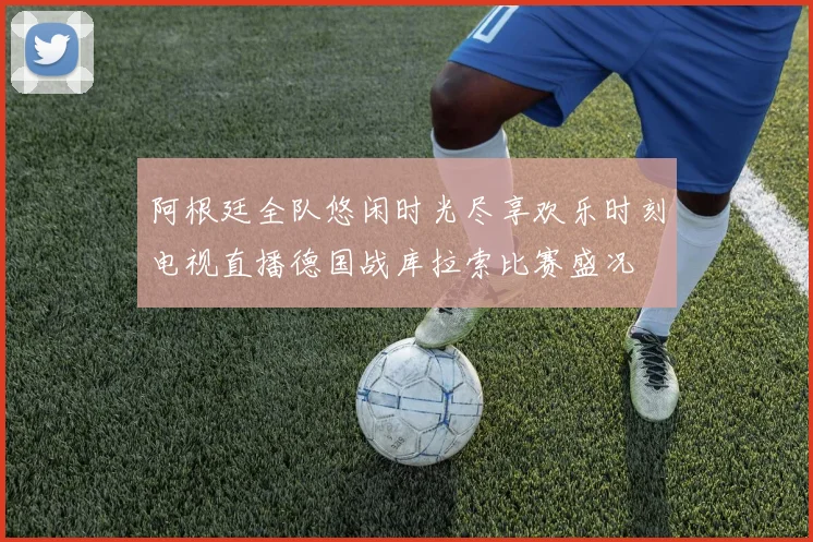 阿根廷全队悠闲时光尽享欢乐时刻电视直播德国战库拉索比赛盛况