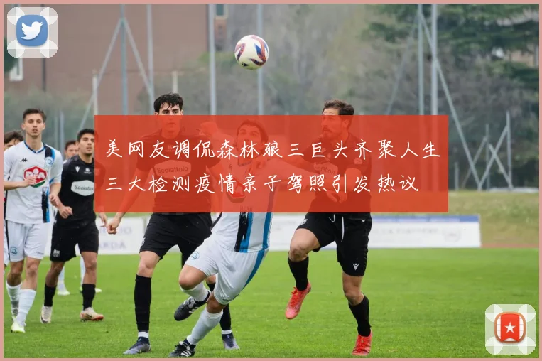 美网友调侃森林狼三巨头齐聚人生三大检测疫情亲子驾照引发热议