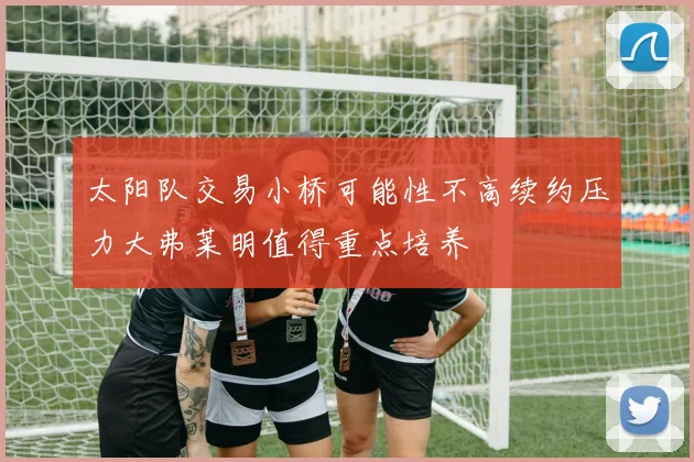 太阳队交易小桥可能性不高续约压力大弗莱明值得重点培养