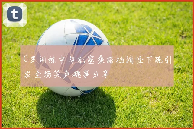 C罗训练中与孔塞桑搭档搞怪下跪引发全场笑声趣事分享