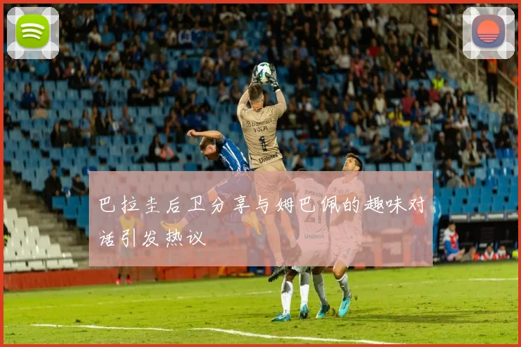 巴拉圭后卫分享与姆巴佩的趣味对话引发热议