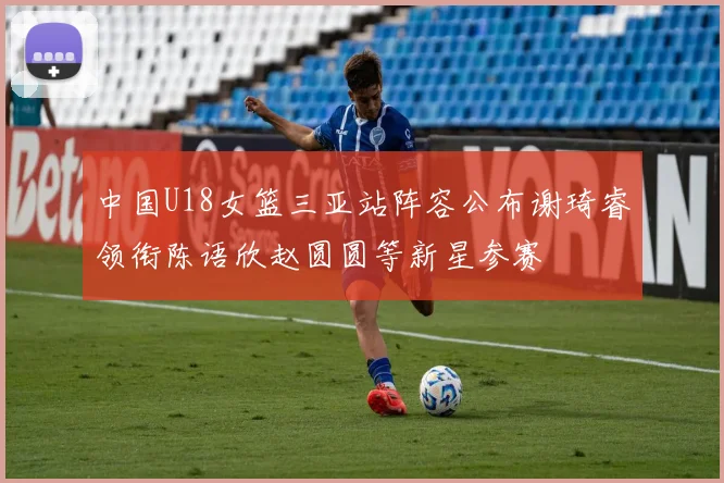 中国U18女篮三亚站阵容公布谢琦睿领衔陈语欣赵圆圆等新星参赛