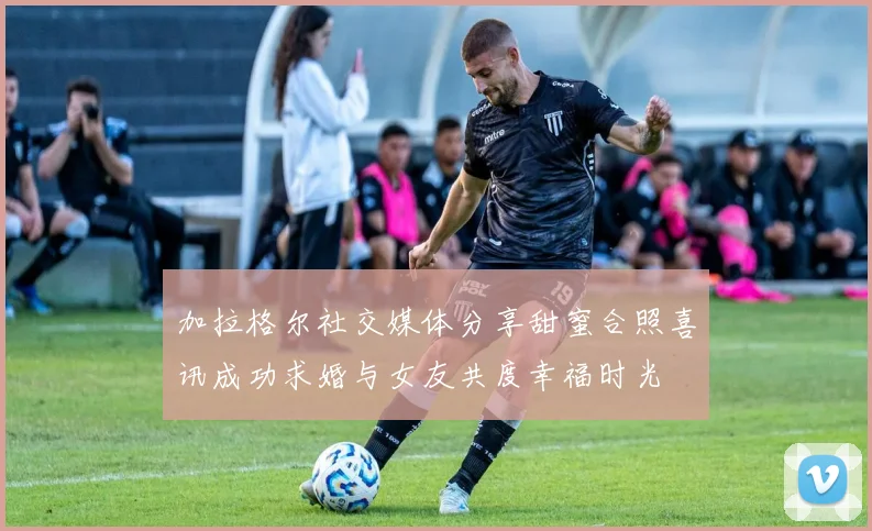 加拉格尔社交媒体分享甜蜜合照喜讯成功求婚与女友共度幸福时光