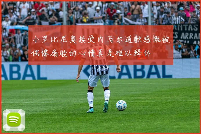 小罗比尼奥接受内马尔道歉感慨被偶像扇脸的心情真是难以释怀