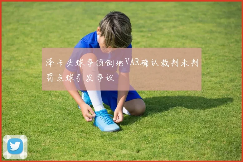 泽卡头球争顶倒地VAR确认裁判未判罚点球引发争议
