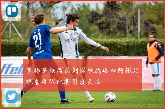 罗梅罗缺席热刺保级战返回阿根廷观看母队比赛引发关注
