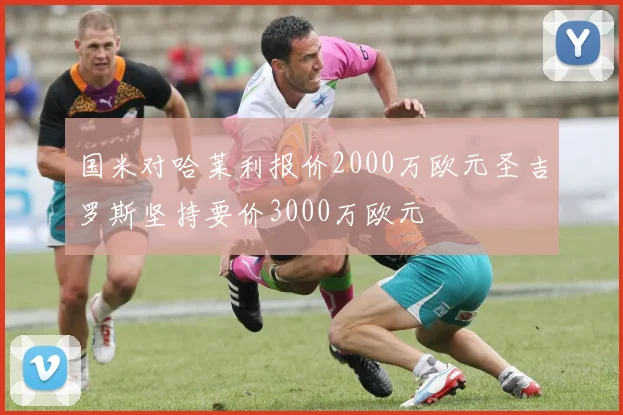 国米对哈莱利报价2000万欧元圣吉罗斯坚持要价3000万欧元