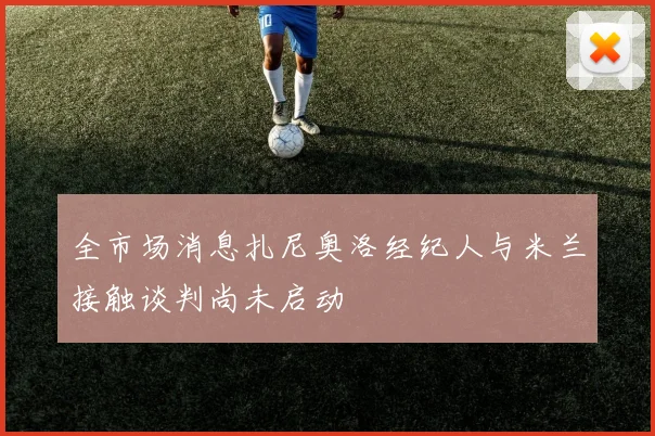 全市场消息扎尼奥洛经纪人与米兰接触谈判尚未启动