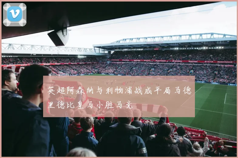 英超阿森纳与利物浦战成平局马德里德比皇马小胜马竞