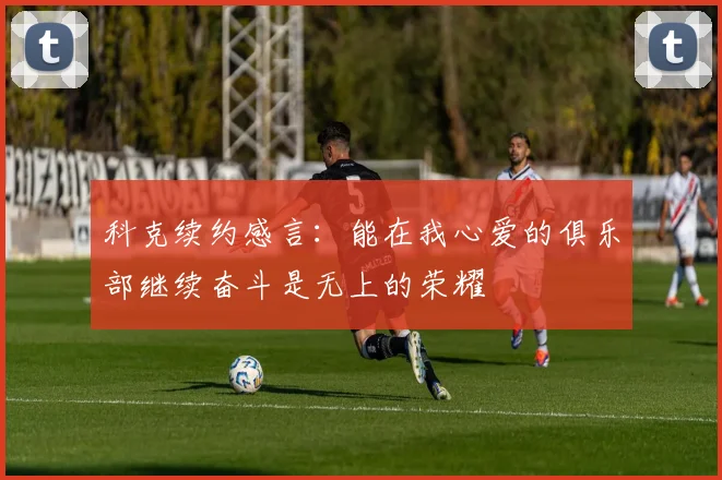 科克续约感言：能在我心爱的俱乐部继续奋斗是无上的荣耀