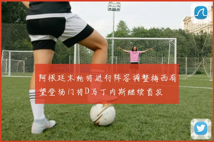 阿根廷末轮将进行阵容调整梅西有望登场门将D马丁内斯继续首发