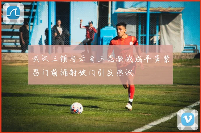 武汉三镇与云南玉昆激战成平黄紫昌门前捅射破门引发热议