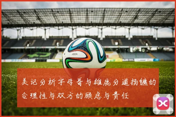 美记分析字母哥与雄鹿分道扬镳的合理性与双方的顾虑与责任