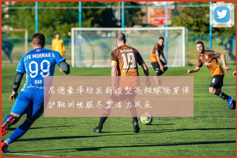 尼德豪泽短发新造型亮相球场穿保护靴训练服尽显活力风采