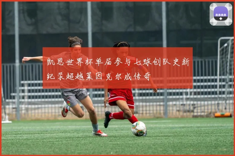 凯恩世界杯单届参与七球创队史新纪录超越莱因克尔成传奇