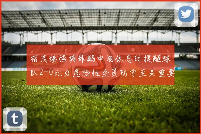 宿茂臻强调韩鹏中场休息时提醒球队2-0比分危险性全员防守至关重要