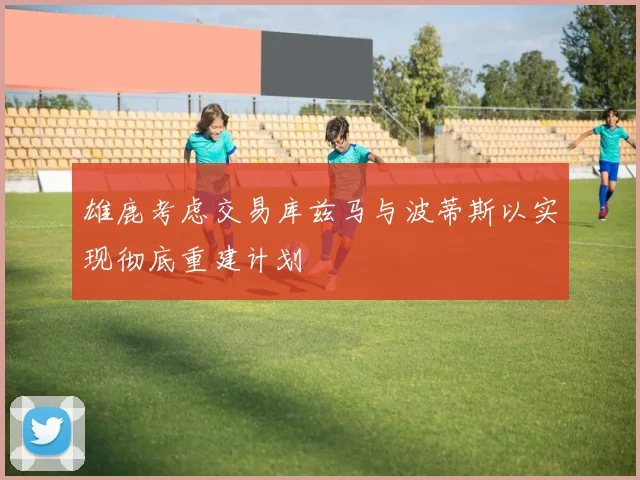 雄鹿考虑交易库兹马与波蒂斯以实现彻底重建计划