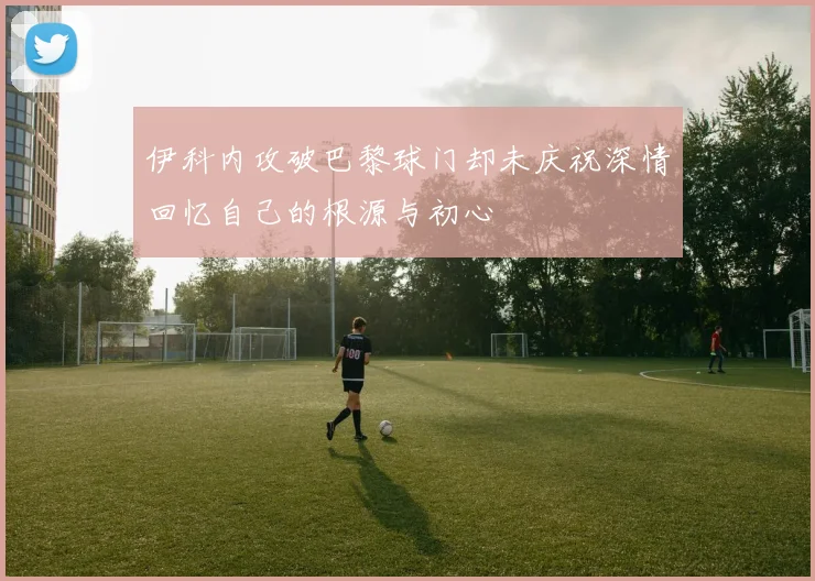 伊科内攻破巴黎球门却未庆祝深情回忆自己的根源与初心