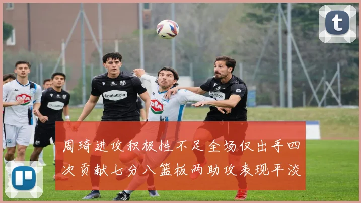 周琦进攻积极性不足全场仅出手四次贡献七分八篮板两助攻表现平淡