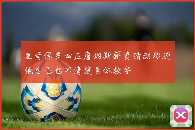 里奇保罗回应詹姆斯薪资猜测称连他自己也不清楚具体数字