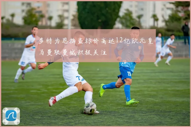 多特为恩梅查标价高达12亿欧元皇马曼联曼城积极关注