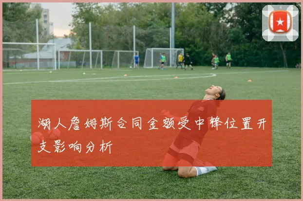 湖人詹姆斯合同金额受中锋位置开支影响分析