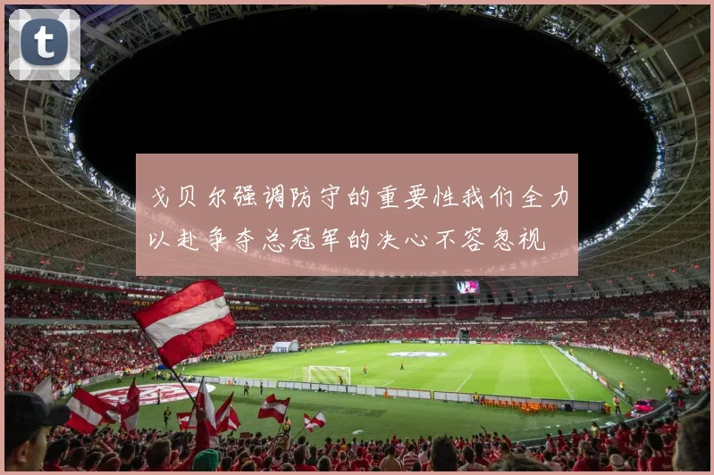 戈贝尔强调防守的重要性我们全力以赴争夺总冠军的决心不容忽视